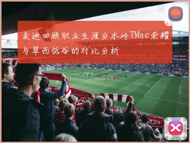 麦迪回顾职业生涯分水岭TMac荣耀与翠西低谷的对比分析