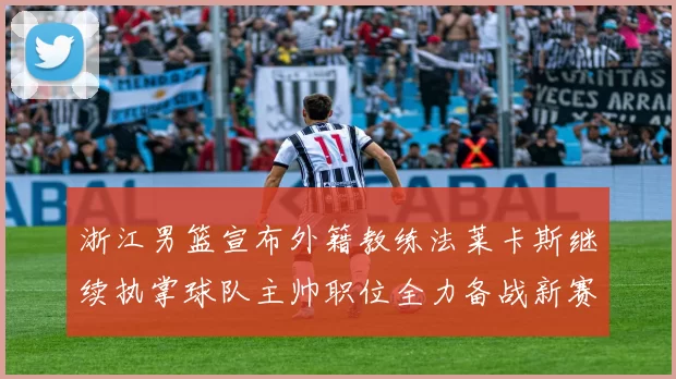 浙江男篮宣布外籍教练法莱卡斯继续执掌球队主帅职位全力备战新赛季