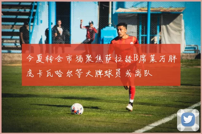 今夏转会市场聚焦萨拉赫B席莱万胖虎卡瓦哈尔等大牌球员或离队
