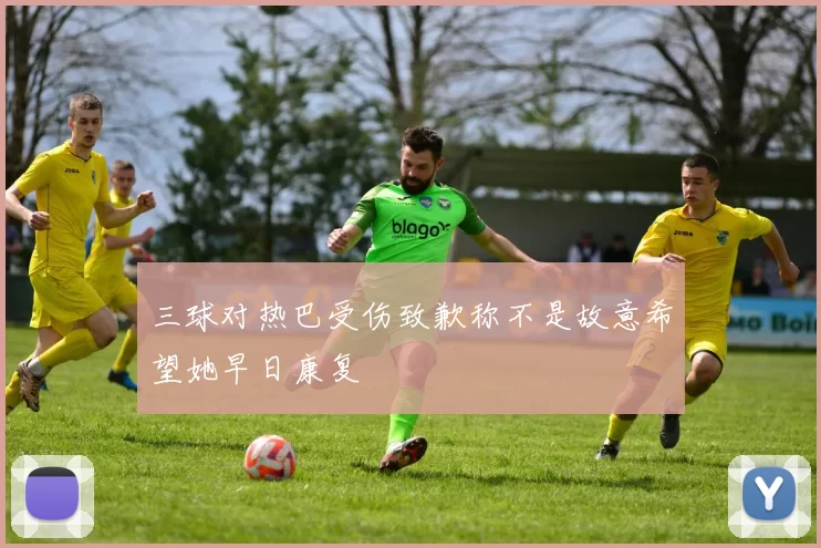 三球对热巴受伤致歉称不是故意希望她早日康复
