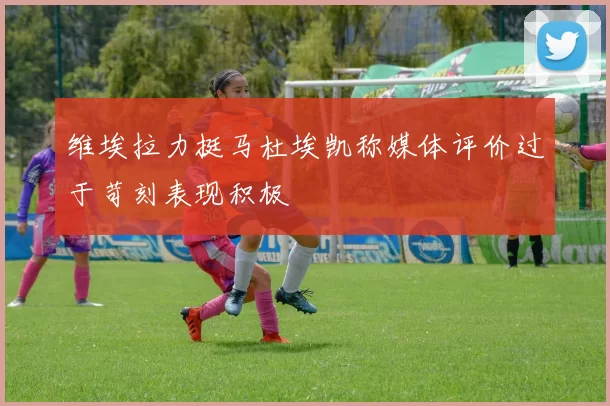 维埃拉力挺马杜埃凯称媒体评价过于苛刻表现积极