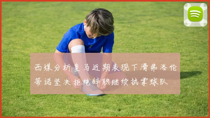 西媒分析皇马近期表现下滑弗洛伦蒂诺坚决拒绝辞职继续执掌球队