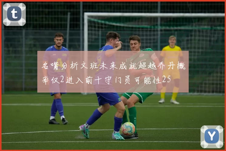名嘴分析文班未来成就超越乔丹概率仅2进入前十守门员可能性25