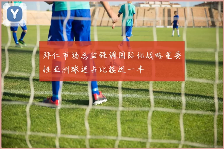 拜仁市场总监强调国际化战略重要性亚洲球迷占比接近一半