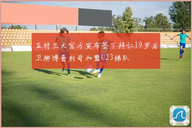 亚特兰大官方宣布签下拜仁19岁后卫柳博普利奇加盟U23梯队