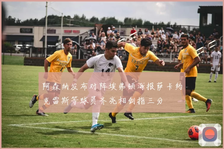 阿森纳发布对阵埃弗顿海报萨卡约克雷斯等球员齐亮相剑指三分