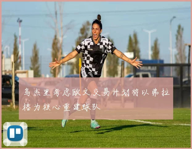 乌杰里考虑欧文交易计划将以弗拉格为核心重建球队