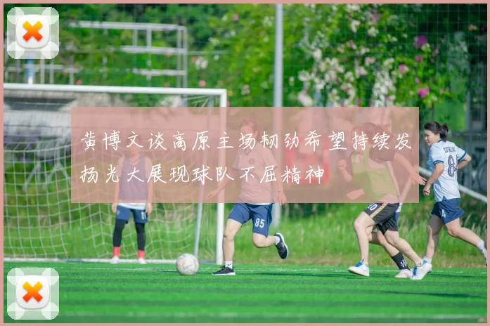 黄博文谈高原主场韧劲希望持续发扬光大展现球队不屈精神