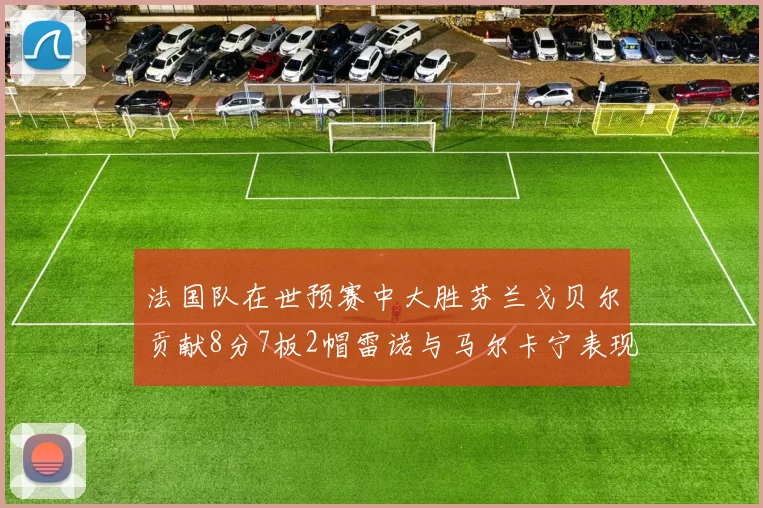 法国队在世预赛中大胜芬兰戈贝尔贡献8分7板2帽雷诺与马尔卡宁表现抢眼