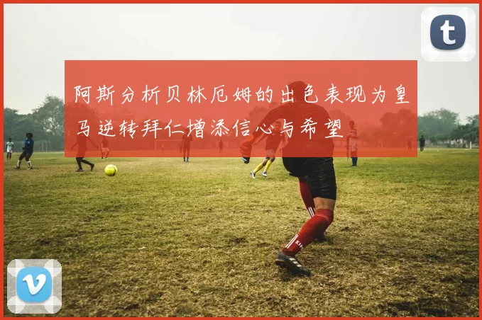 阿斯分析贝林厄姆的出色表现为皇马逆转拜仁增添信心与希望