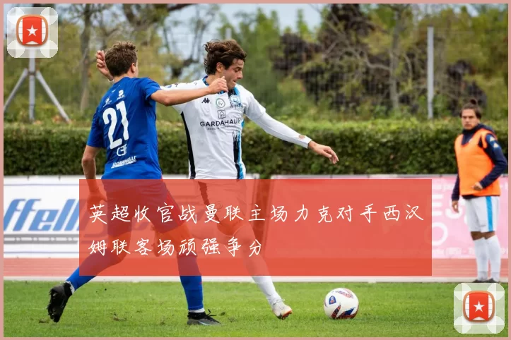 英超收官战曼联主场力克对手西汉姆联客场顽强争分