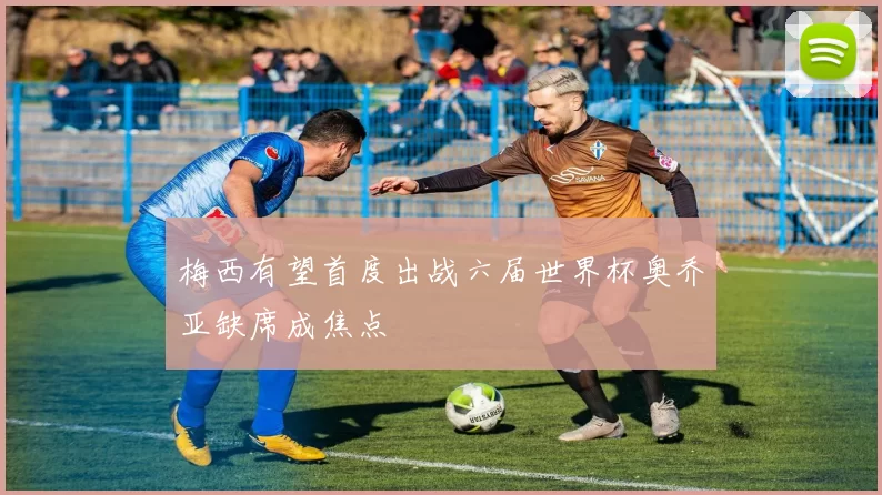 梅西有望首度出战六届世界杯奥乔亚缺席成焦点