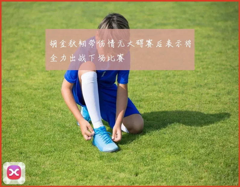 胡金秋韧带伤情无大碍赛后表示将全力出战下场比赛
