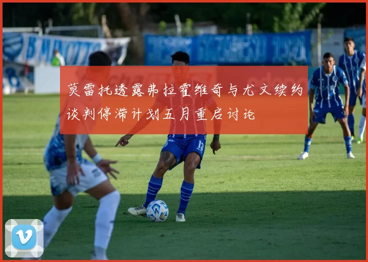 莫雷托透露弗拉霍维奇与尤文续约谈判停滞计划五月重启讨论