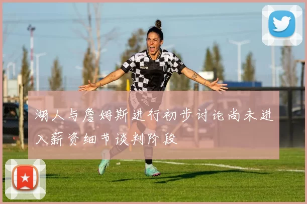 湖人与詹姆斯进行初步讨论尚未进入薪资细节谈判阶段