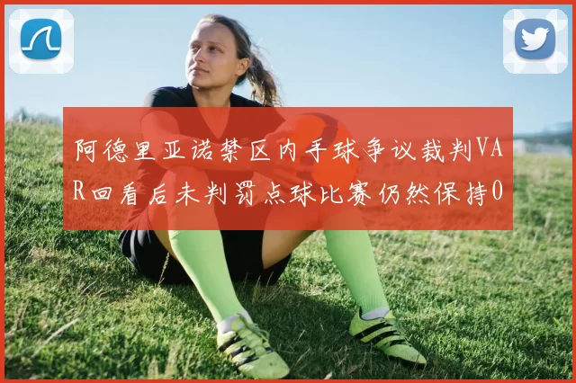 阿德里亚诺禁区内手球争议裁判VAR回看后未判罚点球比赛仍然保持0-0平局